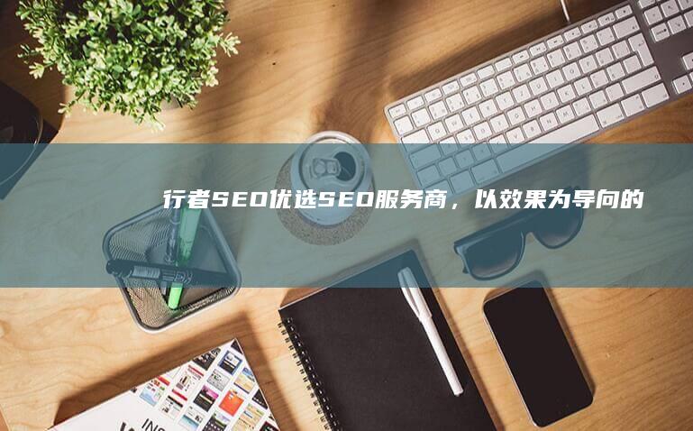 行者SEO：优选SEO服务商，以效果为导向的实战派优化专家